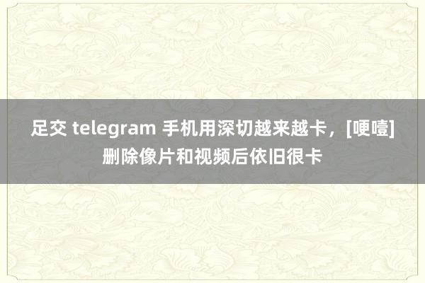 足交 telegram 手机用深切越来越卡，[哽噎]删除像片和视频后依旧很卡