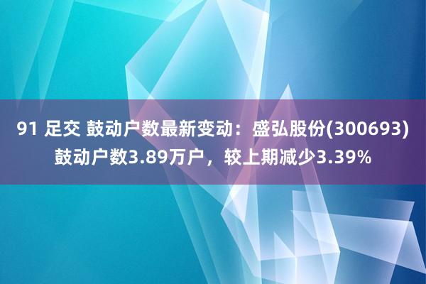 91 足交 鼓动户数最新变动：盛弘股份(300693)鼓动户数3.89万户，较上期减少3.39%