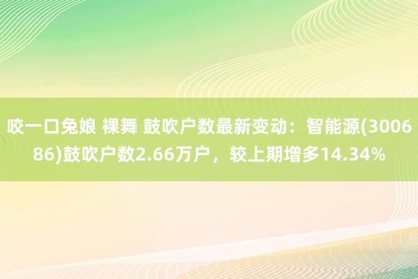 咬一口兔娘 裸舞 鼓吹户数最新变动：智能源(300686)鼓吹户数2.66万户，较上期增多14.34%