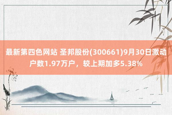 最新第四色网站 圣邦股份(300661)9月30日激动户数1.97万户，较上期加多5.38%