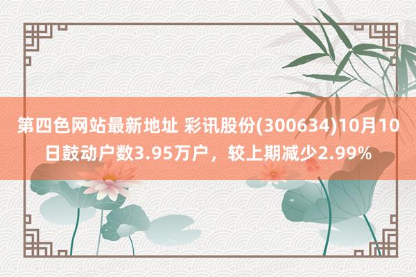 第四色网站最新地址 彩讯股份(300634)10月10日鼓动户数3.95万户，较上期减少2.99%