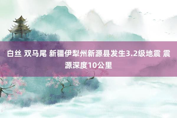 白丝 双马尾 新疆伊犁州新源县发生3.2级地震 震源深度10公里