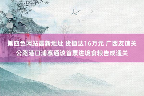 第四色网站最新地址 货值达16万元 广西友谊关公路港口浦寨通谈首票进境食粮告成通关