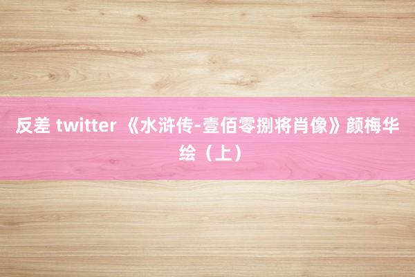 反差 twitter 《水浒传-壹佰零捌将肖像》颜梅华 绘（上）