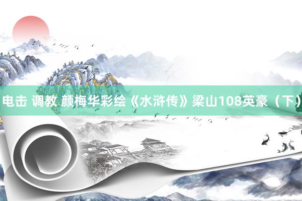 电击 调教 颜梅华彩绘《水浒传》梁山108英豪（下）