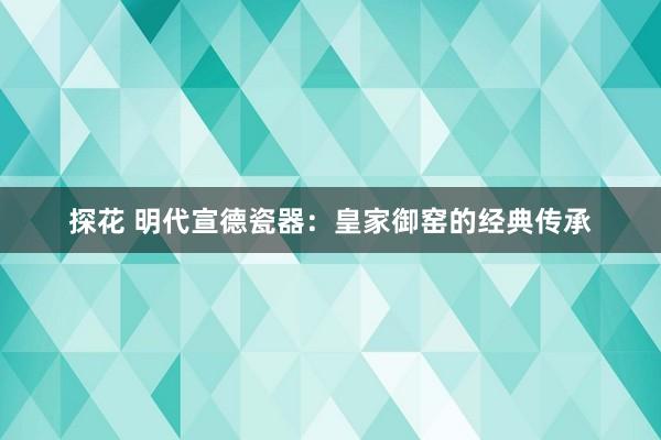 探花 明代宣德瓷器：皇家御窑的经典传承