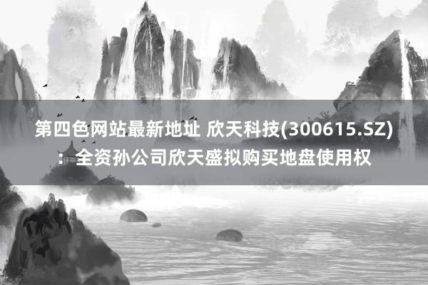 第四色网站最新地址 欣天科技(300615.SZ)：全资孙公司欣天盛拟购买地盘使用权