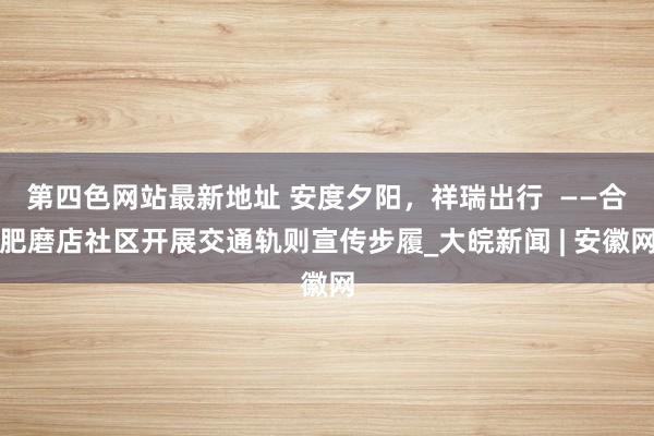 第四色网站最新地址 安度夕阳，祥瑞出行  ——合肥磨店社区开展交通轨则宣传步履_大皖新闻 | 安徽网