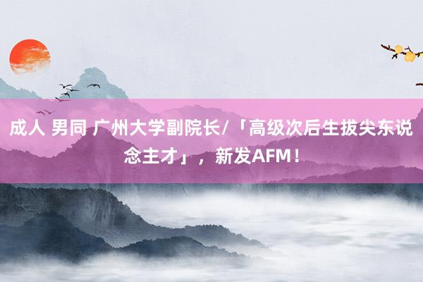 成人 男同 广州大学副院长/「高级次后生拔尖东说念主才」，新发AFM！