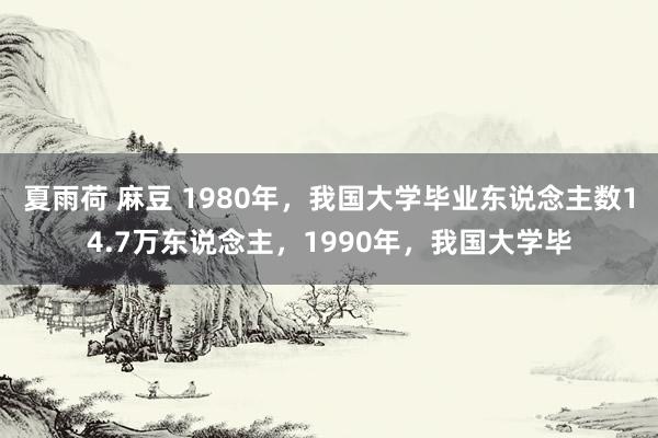 夏雨荷 麻豆 1980年，我国大学毕业东说念主数14.7万东说念主，1990年，我国大学毕