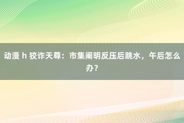 动漫 h 狡诈天尊：市集阐明反压后跳水，午后怎么办？