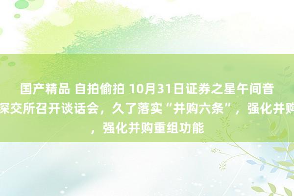 国产精品 自拍偷拍 10月31日证券之星午间音信汇总：深交所召开谈话会，久了落实“并购六条”，强化并购重组功能