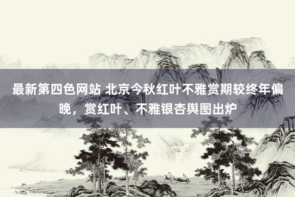 最新第四色网站 北京今秋红叶不雅赏期较终年偏晚，赏红叶、不雅银杏舆图出炉