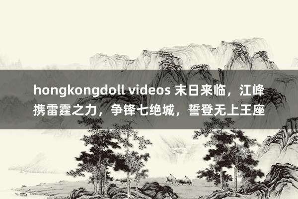 hongkongdoll videos 末日来临，江峰携雷霆之力，争锋七绝城，誓登无上王座