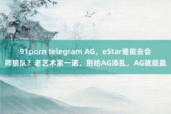 91porn telegram AG，eStar谁能去会师狼队？老艺术家一诺，别给AG添乱，AG就能赢