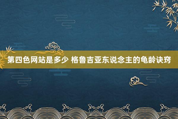 第四色网站是多少 格鲁吉亚东说念主的龟龄诀窍