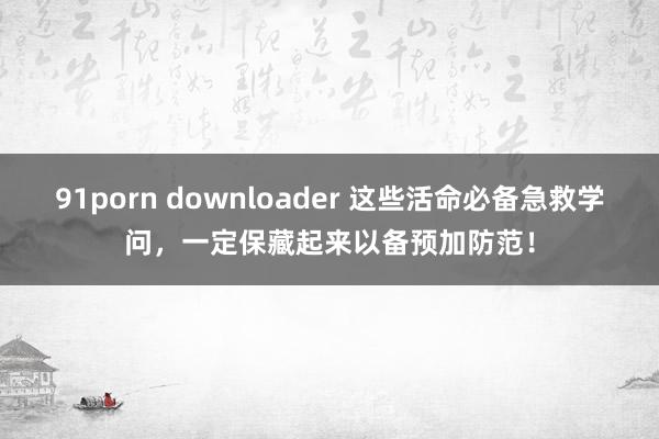 91porn downloader 这些活命必备急救学问，一定保藏起来以备预加防范！