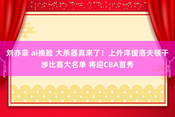 刘亦菲 ai换脸 大杀器真来了！上外洋援洛夫顿干涉比赛大名单 将迎CBA首秀