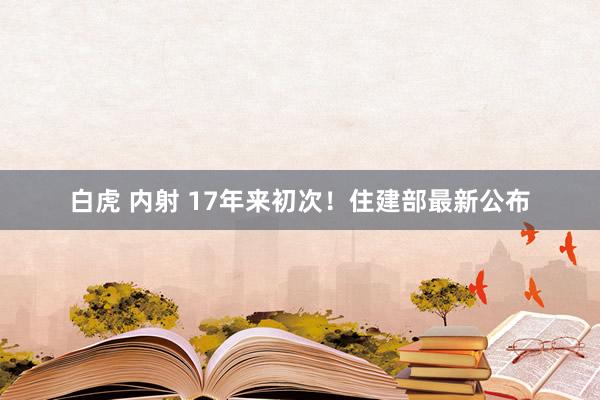 白虎 内射 17年来初次！住建部最新公布