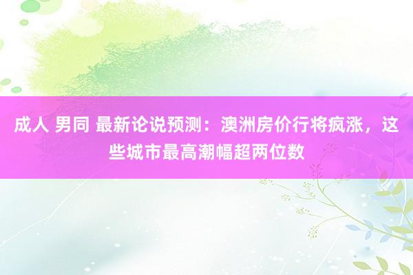 成人 男同 最新论说预测：澳洲房价行将疯涨，这些城市最高潮幅超两位数