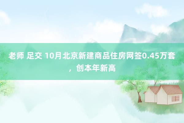 老师 足交 10月北京新建商品住房网签0.45万套，创本年新高