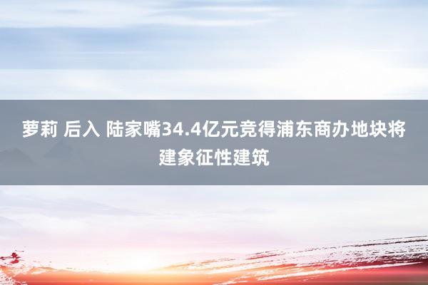 萝莉 后入 陆家嘴34.4亿元竞得浦东商办地块将建象征性建筑