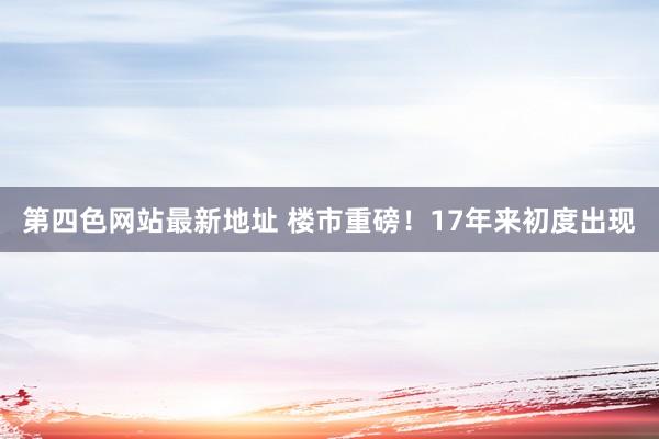 第四色网站最新地址 楼市重磅！17年来初度出现