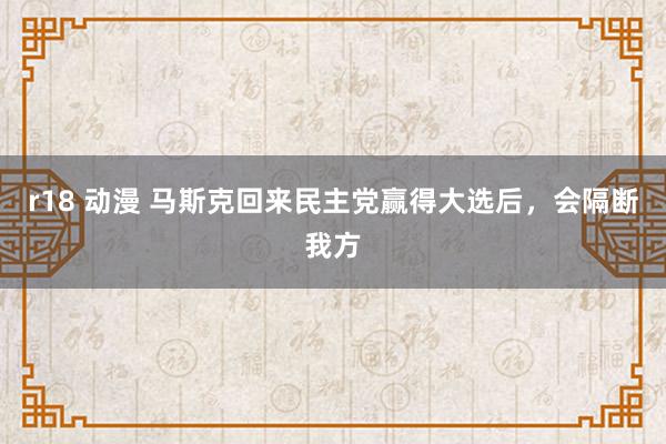 r18 动漫 马斯克回来民主党赢得大选后，会隔断我方