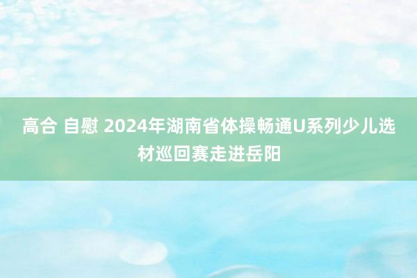 高合 自慰 2024年湖南省体操畅通U系列少儿选材巡回赛走进岳阳