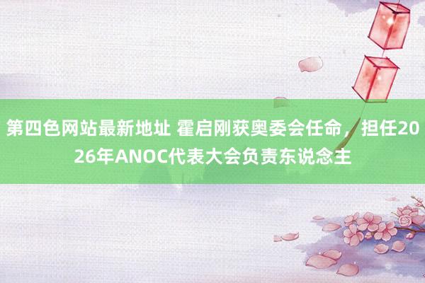 第四色网站最新地址 霍启刚获奥委会任命，担任2026年ANOC代表大会负责东说念主