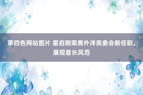 第四色网站图片 霍启刚荣膺外洋奥委会新任职，展现首长风范