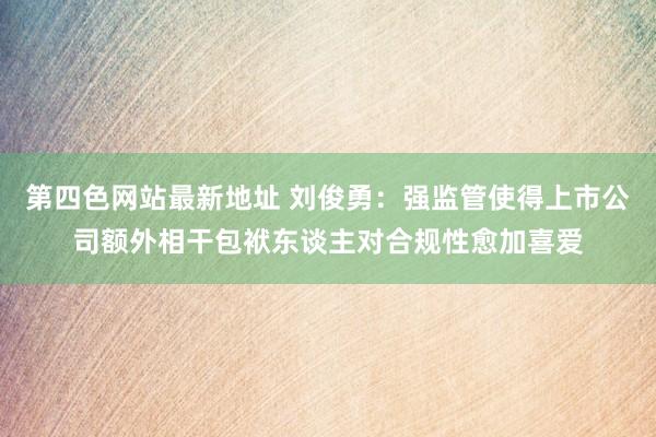 第四色网站最新地址 刘俊勇：强监管使得上市公司额外相干包袱东谈主对合规性愈加喜爱