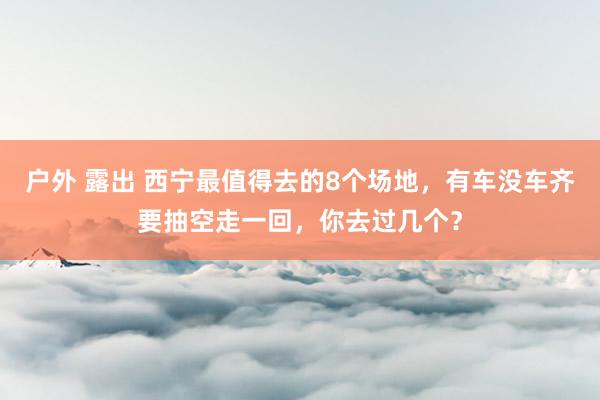 户外 露出 西宁最值得去的8个场地，有车没车齐要抽空走一回，你去过几个？