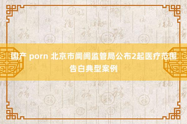 国产 porn 北京市阛阓监管局公布2起医疗范围告白典型案例