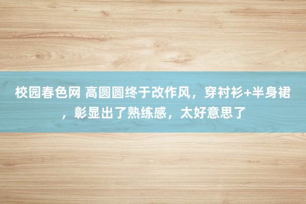 校园春色网 高圆圆终于改作风，穿衬衫+半身裙，彰显出了熟练感，太好意思了