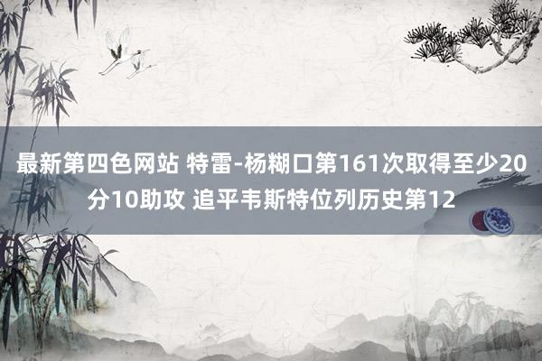 最新第四色网站 特雷-杨糊口第161次取得至少20分10助攻 追平韦斯特位列历史第12