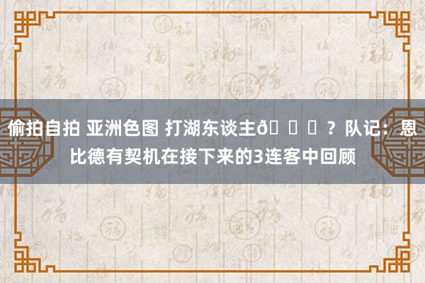 偷拍自拍 亚洲色图 打湖东谈主👀？队记：恩比德有契机在接下来的3连客中回顾