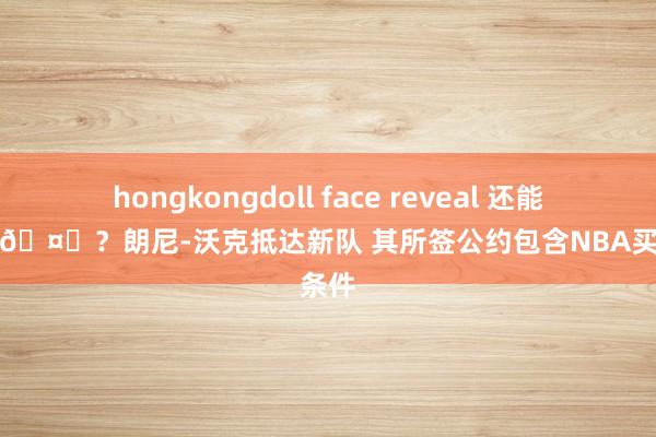 hongkongdoll face reveal 还能回归吗🤔？朗尼-沃克抵达新队 其所签公约包含NBA买断条件