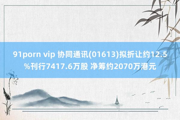 91porn vip 协同通讯(01613)拟折让约12.5%刊行7417.6万股 净筹约2070万港元