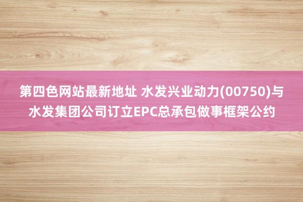 第四色网站最新地址 水发兴业动力(00750)与水发集团公司订立EPC总承包做事框架公约