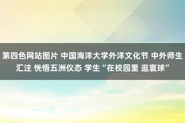 第四色网站图片 中国海洋大学外洋文化节 中外师生汇注 恍悟五洲仪态 学生“在校园里 逛寰球”