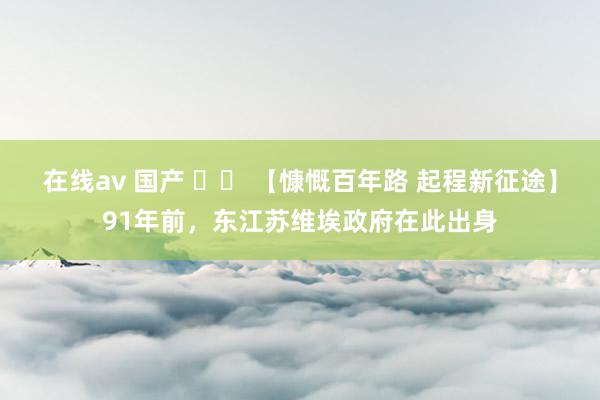 在线av 国产 		 【慷慨百年路 起程新征途】91年前，东江苏维埃政府在此出身