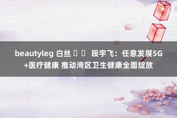 beautyleg 白丝 		 段宇飞：任意发展5G+医疗健康 推动湾区卫生健康全面绽放