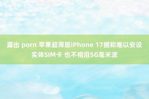 露出 porn 苹果超薄版iPhone 17据称难以安设实体SIM卡 也不相沿5G毫米波