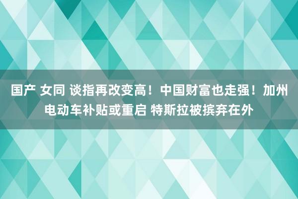 国产 女同 谈指再改变高！中国财富也走强！加州电动车补贴或重启 特斯拉被摈弃在外