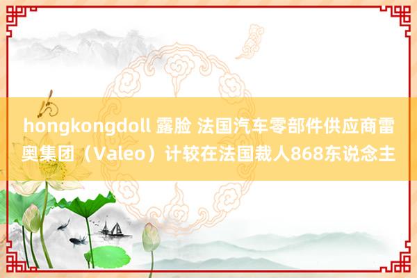 hongkongdoll 露脸 法国汽车零部件供应商雷奥集团（Valeo）计较在法国裁人868东说念主