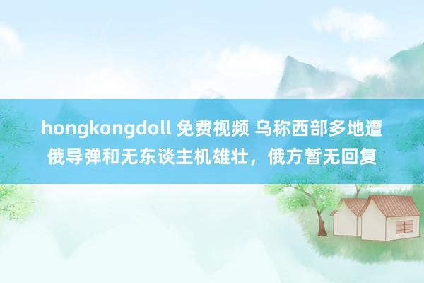 hongkongdoll 免费视频 乌称西部多地遭俄导弹和无东谈主机雄壮，俄方暂无回复