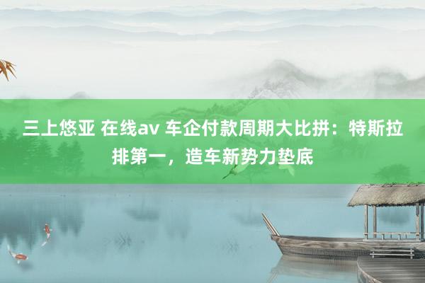 三上悠亚 在线av 车企付款周期大比拼：特斯拉排第一，造车新势力垫底