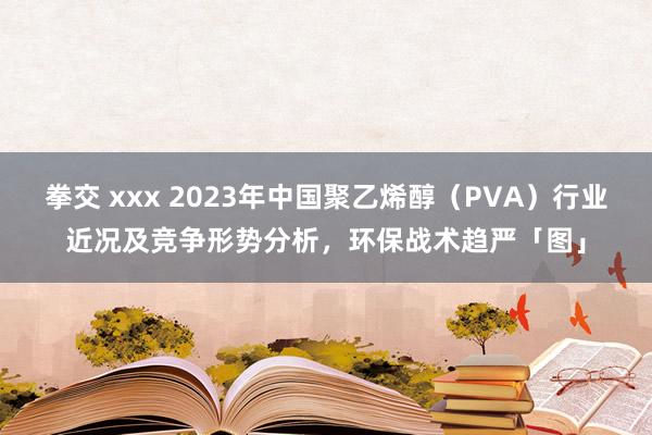 拳交 xxx 2023年中国聚乙烯醇（PVA）行业近况及竞争形势分析，环保战术趋严「图」