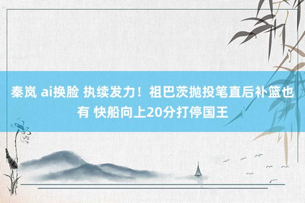 秦岚 ai换脸 执续发力！祖巴茨抛投笔直后补篮也有 快船向上20分打停国王